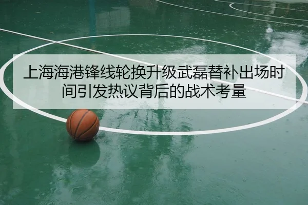 上海海港锋线轮换升级武磊替补出场时间引发热议背后的战术考量