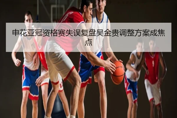 申花亚冠资格赛失误复盘吴金贵调整方案成焦点
