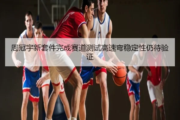 周冠宇新套件完成赛道测试高速弯稳定性仍待验证