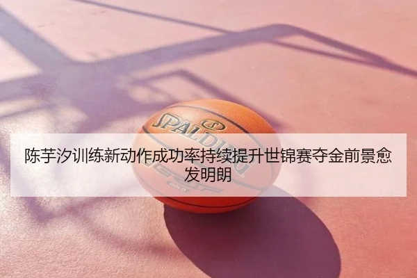 陈芋汐训练新动作成功率持续提升世锦赛夺金前景愈发明朗