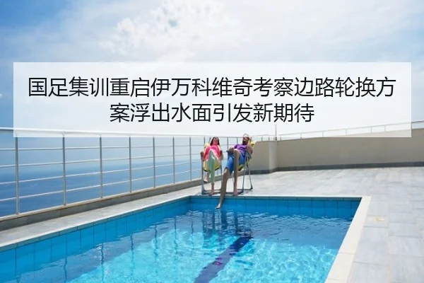 国足集训重启伊万科维奇考察边路轮换方案浮出水面引发新期待