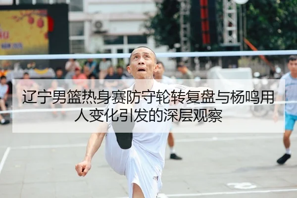 辽宁男篮热身赛防守轮转复盘与杨鸣用人变化引发的深层观察