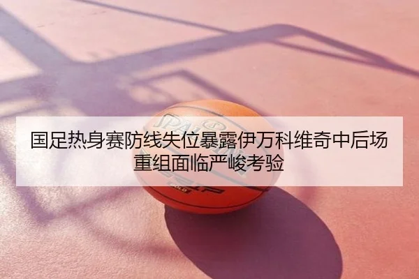 国足热身赛防线失位暴露伊万科维奇中后场重组面临严峻考验
