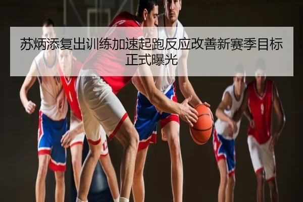 苏炳添复出训练加速起跑反应改善新赛季目标正式曝光