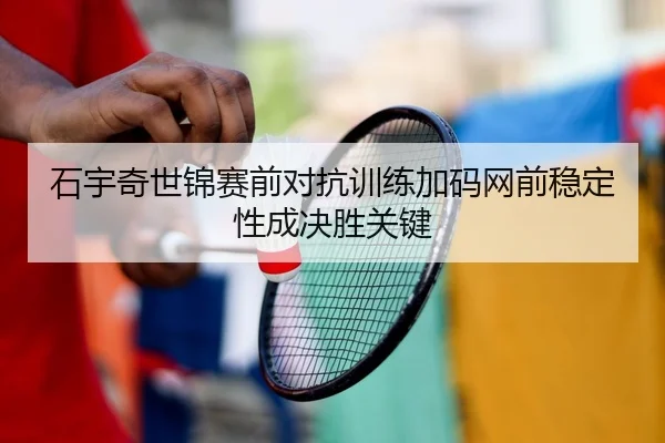 石宇奇世锦赛前对抗训练加码网前稳定性成决胜关键