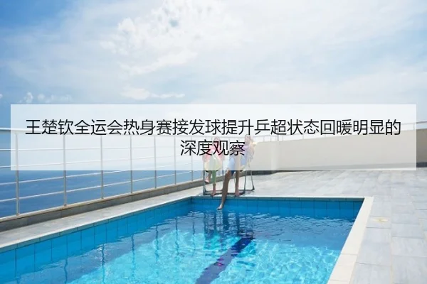 王楚钦全运会热身赛接发球提升乒超状态回暖明显的深度观察
