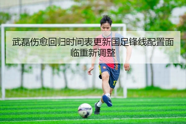 武磊伤愈回归时间表更新国足锋线配置面临重新调整