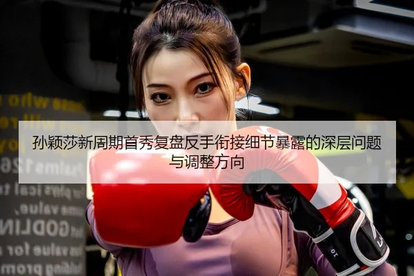 孙颖莎新周期首秀复盘反手衔接细节暴露的深层问题与调整方向