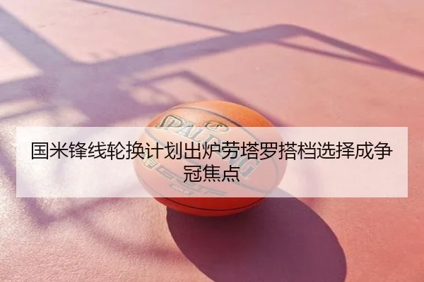 国米锋线轮换计划出炉劳塔罗搭档选择成争冠焦点