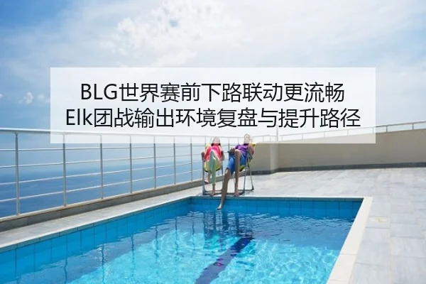 BLG世界赛前下路联动更流畅 Elk团战输出环境复盘与提升路径